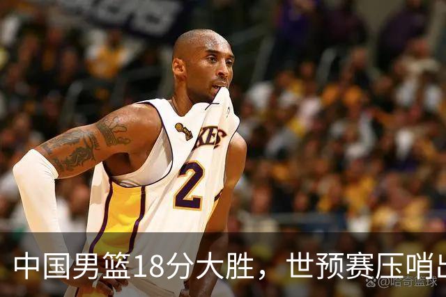 中国男篮18分大胜，世预赛压哨出线！剩一个悬念：日韩或联手做局